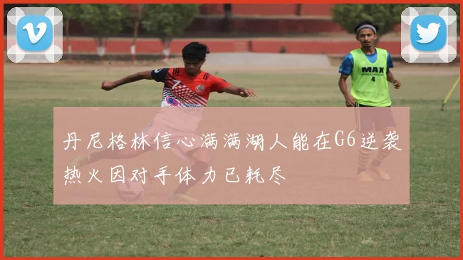 丹尼格林信心满满湖人能在G6逆袭热火因对手体力已耗尽