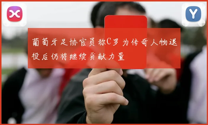 葡萄牙足协官员称C罗为传奇人物退役后仍将继续贡献力量