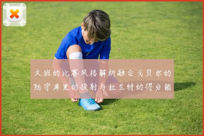 文班的比赛风格解析融合戈贝尔的防守库里的投射与杜兰特的得分能力