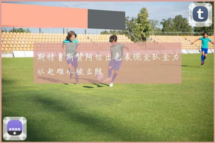 斯特鲁斯赞阿伦出色表现全队全力以赴难以被击败