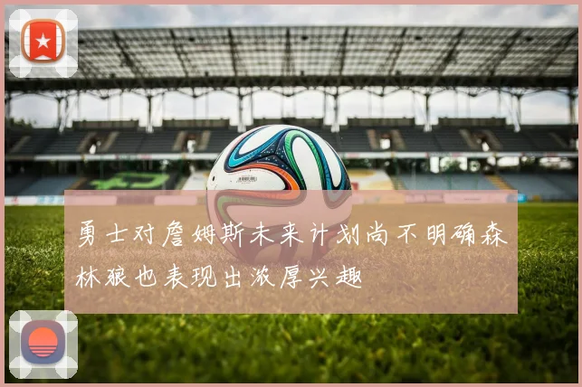勇士对詹姆斯未来计划尚不明确森林狼也表现出浓厚兴趣