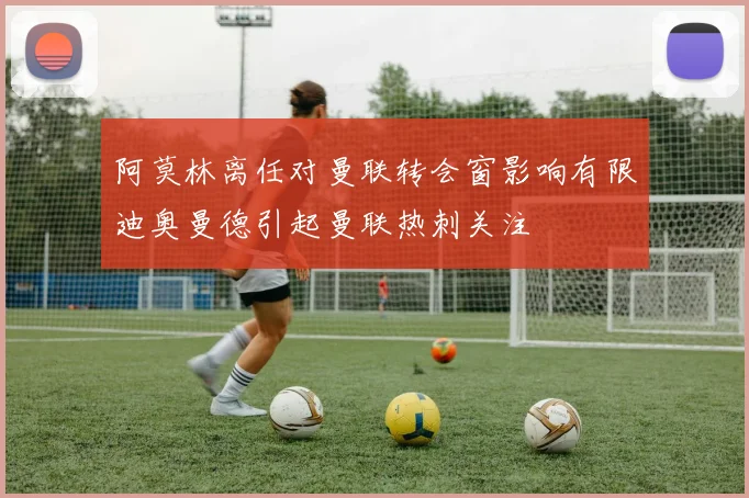 阿莫林离任对曼联转会窗影响有限迪奥曼德引起曼联热刺关注