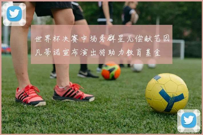 世界杯决赛中场秀群星无偿献艺因凡蒂诺宣布演出将助力教育基金