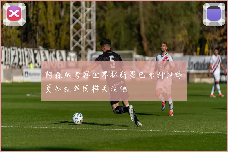 阿森纳考察世界杯新星巴尔科拉球员知红军同样关注他