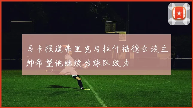 马卡报道弗里克与拉什福德会谈主帅希望他继续为球队效力