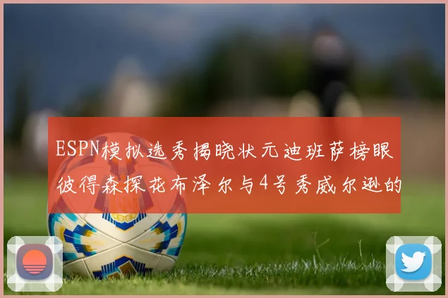 ESPN模拟选秀揭晓状元迪班萨榜眼彼得森探花布泽尔与4号秀威尔逊的精彩表现