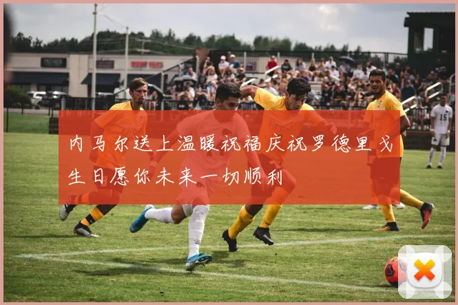 内马尔送上温暖祝福庆祝罗德里戈生日愿你未来一切顺利