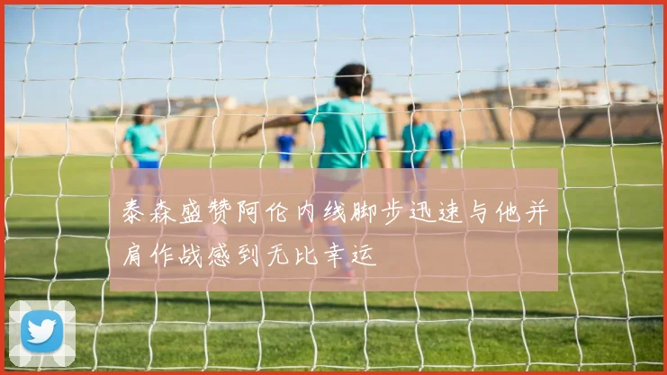 泰森盛赞阿伦内线脚步迅速与他并肩作战感到无比幸运
