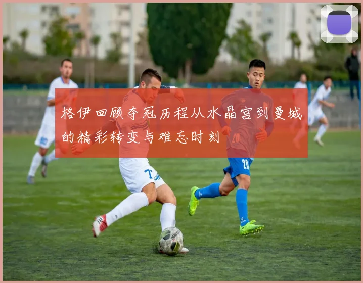 格伊回顾夺冠历程从水晶宫到曼城的精彩转变与难忘时刻