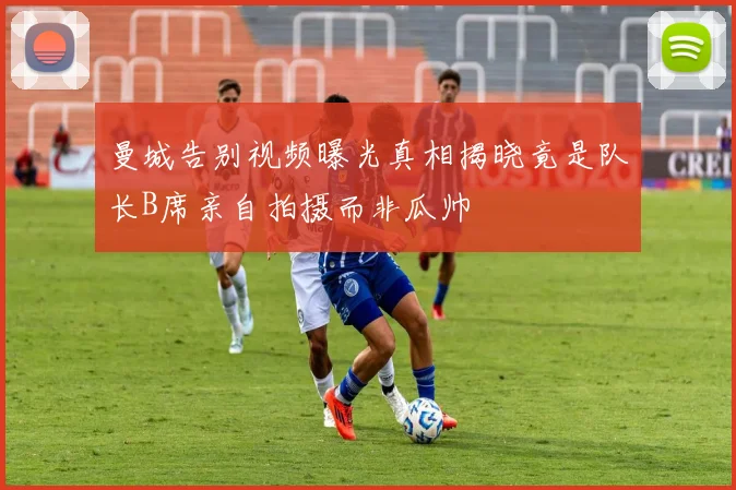 曼城告别视频曝光真相揭晓竟是队长B席亲自拍摄而非瓜帅