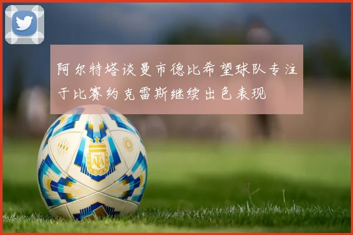 阿尔特塔谈曼市德比希望球队专注于比赛约克雷斯继续出色表现