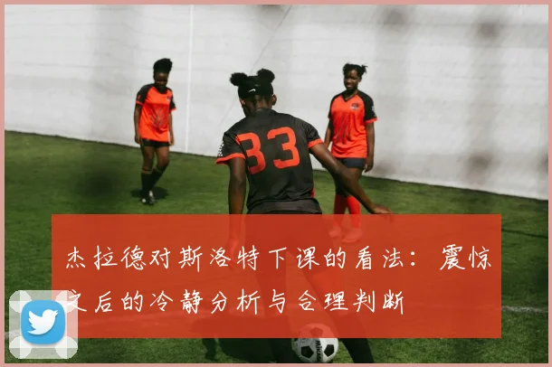 杰拉德对斯洛特下课的看法：震惊之后的冷静分析与合理判断