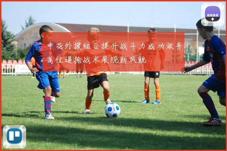 申花外援组合提升战斗力成功放弃高位逼抢战术展现新风貌
