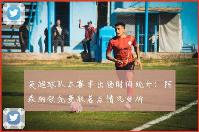 英超球队本赛季出场时间统计：阿森纳领先曼联落后情况分析