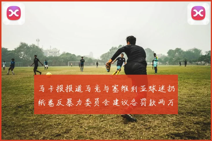马卡报报道马竞与塞维利亚球迷扔纸卷反暴力委员会建议各罚款两万欧元
