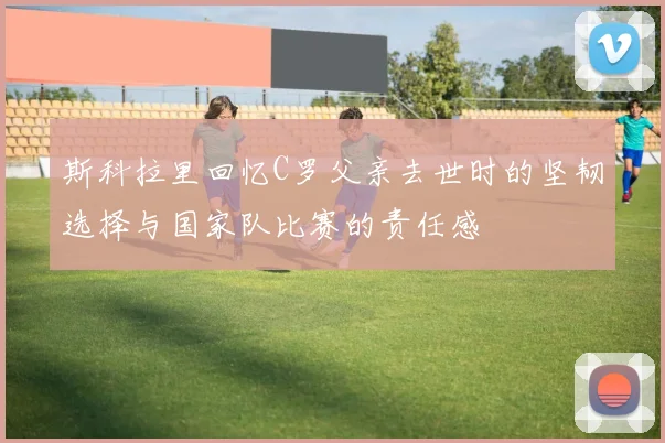 斯科拉里回忆C罗父亲去世时的坚韧选择与国家队比赛的责任感