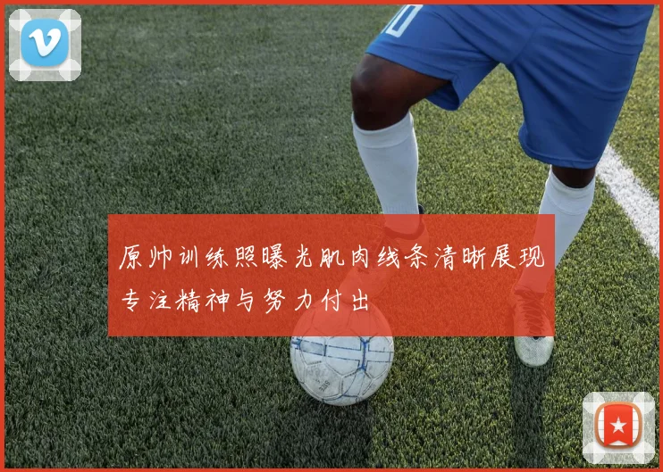 原帅训练照曝光肌肉线条清晰展现专注精神与努力付出