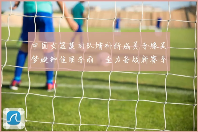 中国女篮集训队增补新成员李缘吴梦婕钟佳丽李雨汧全力备战新赛季
